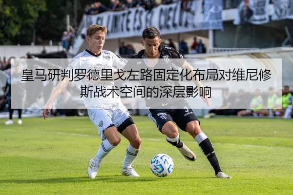 皇马研判罗德里戈左路固定化布局对维尼修斯战术空间的深层影响