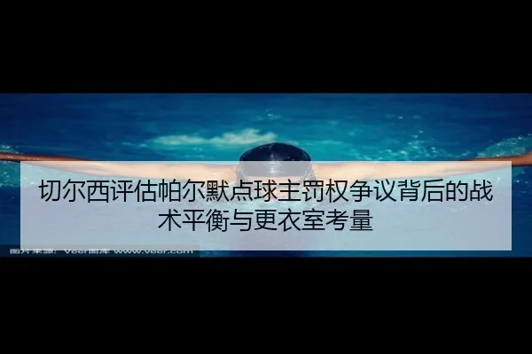 切尔西评估帕尔默点球主罚权争议背后的战术平衡与更衣室考量